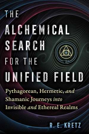 The Alchemical Search for the Unified Field: Pythagorean, Hermetic, and Shamanic Journeys into Invisible and Ethereal Realms de R. E. Kretz