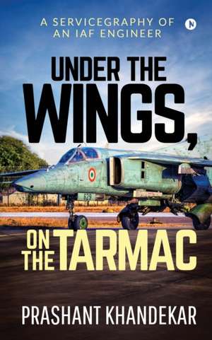 Under the Wings, On the Tarmac: A Servicegraphy of an Iaf Engineer de Prashant Khandekar