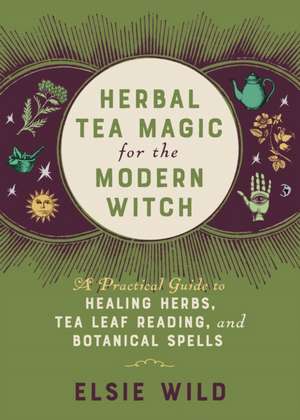 Herbal Tea Magic for the Modern Witch: A Practical Guide to Healing Herbs, Tea Leaf Reading, and Botanical Spells de Elsie Wild