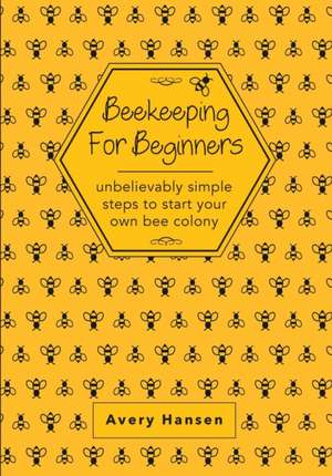 Beekeeping For Beginners: A Simple Step-By-Step Guide To The Fundamentals Of Modern Beekeeping de Avery Hansen