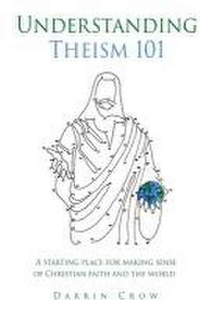 Understanding Theism 101: A starting place for making sense of Christian faith and the world de Darrin Crow