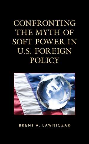 Confronting the Myth of Soft Power in U.S. Foreign Policy de Brent A. Lawniczak