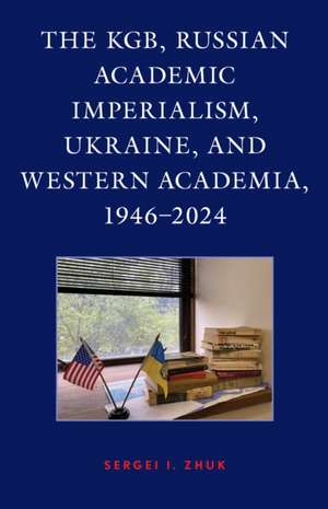 The KGB, Russian Academic Imperialism, Ukraine, and Western Academia, 1946-2024 de Sergei I. Zhuk