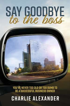 Say Goodbye to the Boss: You're Never Too Old or Too Dumb to Be a Successful Business Owner de Charlie Alexander