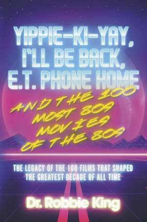 Yippie-Ki-Yay, I'll Be Back, E.T. Phone Home and the 100 Most 80s Movies of the 80s: The Legacy of the 100 Films That Shaped the Greatest Decade of All Time de Dr. Robbie King