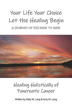 Your Life Your Choice Let the Healing Begin a Journey of Dis-Ease to Ease: Healing Holistically of Pancreatic Cancer de Kelly M. Lang