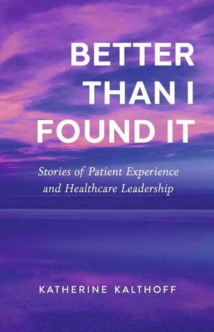 Better Than I Found It: Stories of Patient Experience and Healthcare Leadership de Katherine Kalthoff