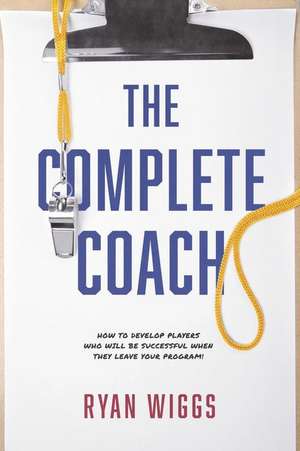 The Complete Coach: How to Develop Players Who Will Be Successful When They Leave Your Program! de Ryan Wiggs