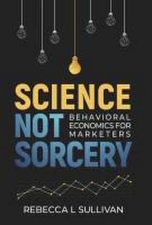 Science Not Sorcery: Behavioral Economics for Marketers de Rebecca L. Sullivan