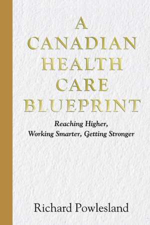 Canadian Health Care Blueprint: Reaching Higher, Working Smarter. Getting Stronger de Richard Powlesland