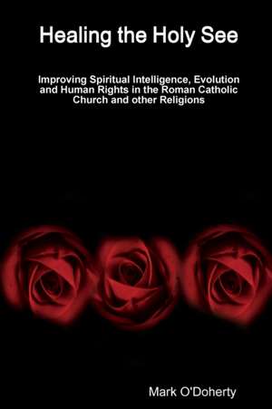 Healing the Holy See - Improving Spiritual Intelligence, Evolution and Human Rights in the Roman Catholic Church and other Religions de Mark O'Doherty