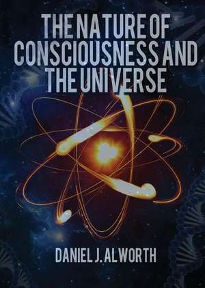 The Nature of Consciousness and the Universe de Daniel J. Alworth