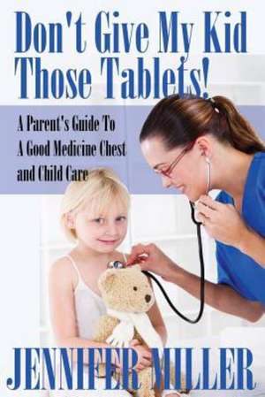 Don't Give My Kid Those Tablets! a Parent's Guide to a Good Medicine Chest and Child Care de Jennifer Miller