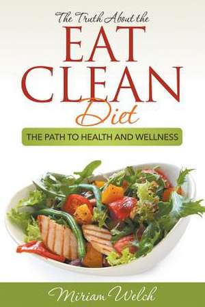 The Truth about the Eat Clean Diet: The Path to Health and Wellness de Miriam Welch