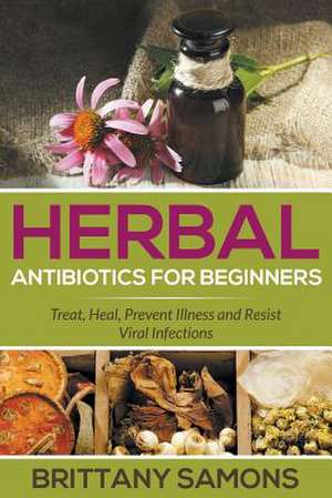 Herbal Antibiotics for Beginners: Treat, Heal, Prevent Illness and Resist Viral Infections de Brittany Samons