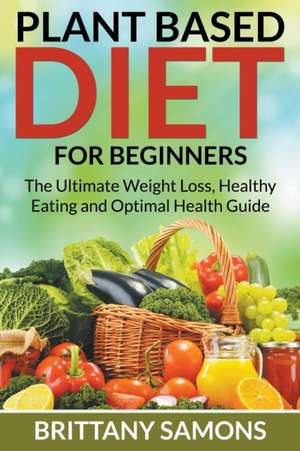 Plant Based Diet for Beginners: The Ultimate Weight Loss, Healthy Eating and Optimal Health Guide de Brittany Samons