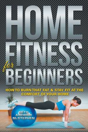 Home Fitness for Beginners: How to Burn That Fat & Stay Fit at the Comfort of Your Home de Seth Andrew McStephen