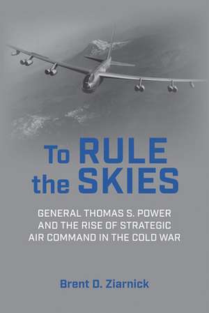 To Rule the Skies: General Thomas S. Power and the Rise of Strategic Air Command in the Cold War de Brent D. Ziarnick