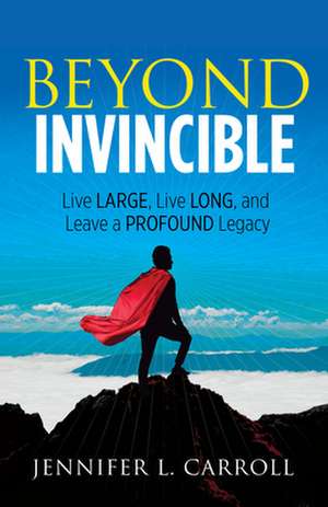 Beyond Invincible: How to Live Large, Live Long, and Leave a Profound Legacy! de Jennifer L. Carroll