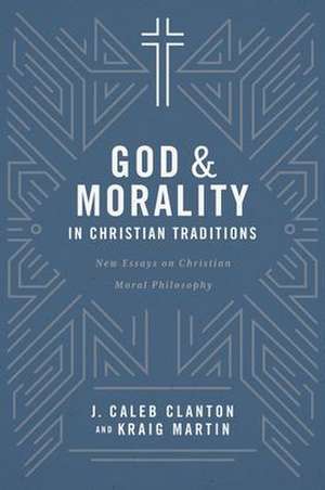 God and Morality in Christian Traditionsnew Essays on Christian Moral Philosophy de J Caleb Clanton