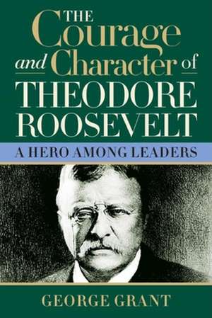 The Courage and Character of Theodore Roosevelt de George Grant