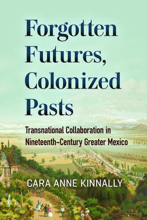 Forgotten Futures, Colonized Pasts: Transnational Collaboration in Nineteenth-Century Greater Mexico de Cara Anne Kinnally