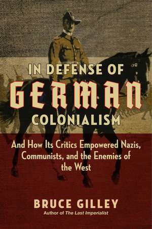 In Defense of German Colonialism: And How Its Critics Empowered Nazis, Communists, and the Enemies of the West de Bruce Gilley