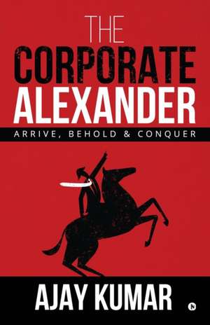 The Corporate Alexander: Arrive, Behold & Conquer de Ajay Kumar