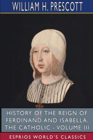 History of the Reign of Ferdinand and Isabella, the Catholic - Volume III (Esprios Classics) de William H. Prescott