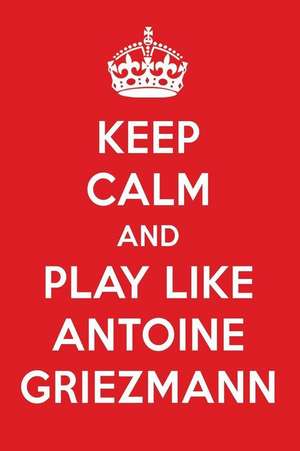 Keep Calm and Play Like Antoine Griezmann: Antoine Griezmann Designer Notebook de Perfect Papers