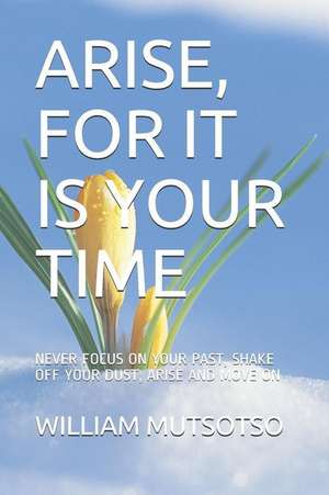 Arise, for It Is Your Time: Never Focus on Your Past, Shake Off Your Dust, Arise and Move on de William Mutsotso