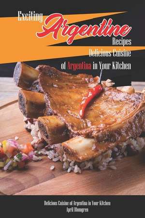 Exciting Argentine Recipes Delicious Cuisine of Argentina in Your Kitchen: Delicious Meals from Authentic Cuisine of Argentine de April Blomgren