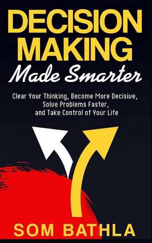 Decision Making Made Smarter: Clear Your Thinking, Become More Decisive, Solve Problems Faster, and Take Control of Your Life de Som Bathla