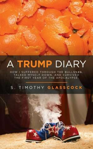 A Trump Diary: How I Suffered Through the Bull$%#&, Talked Myself Down, and Survived the First Year of the Apocalypse. de S. Timothy Glasscock