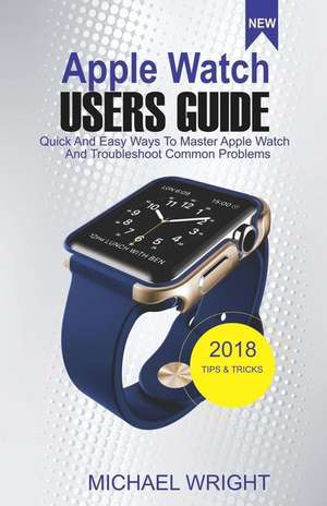 Apple Watch Users Guide: Quick and Easy Ways to Master Apple Watch and Troubleshoot Common Problems de Michael Wright