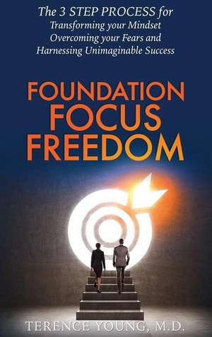 Foundation Focus Freedom: The THREE STEP PROCESS for Transforming Your Mindset, Overcoming Your Fears and Harnessing Unimaginable Success de Terence Young