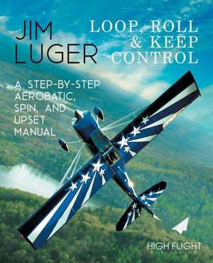 Loop, Roll, and Keep Control - A Step-By-Step Aerobatic, Spin, and Upset Manual de Jim Luger