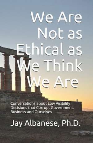 We Are Not as Ethical as We Think We Are: Conversations about Low Visibility Decisions that Corrupt Government, Business and Ourselves de Jay Albanese