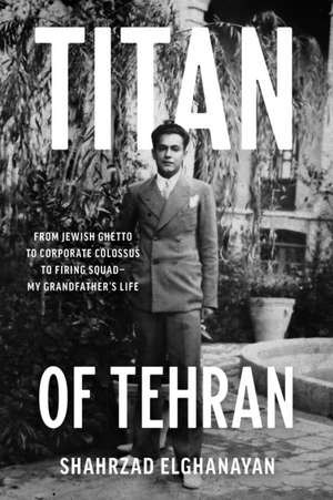 Titan of Tehran: From Jewish Ghetto to Corporate Colossus to Firing Squad - My Grandfather's Life de Shahrzad Elghanayan