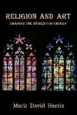 Religion and Art: Shaping the World for Christ de Mark David Harris