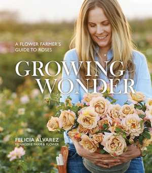 Growing Wonder: A Flower Farmer's Guide to Roses de Felicia Alvarez