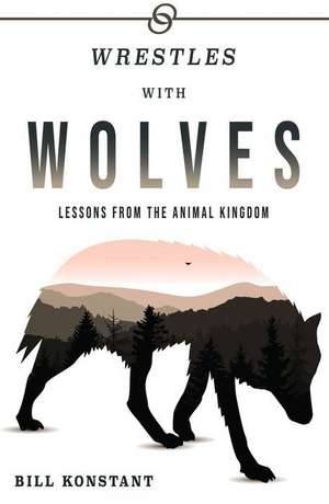 Wrestles With Wolves: Lessons From the Animal Kingdom de Bill Konstant