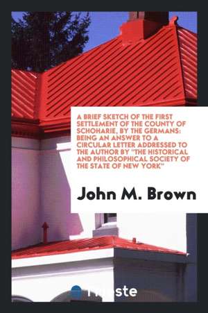 A Brief Sketch of the First Settlement of the County of Schoharie, by the Germans: Being an Answer to a Circular Letter Addressed to the Author by the de John M. Brown