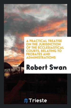 A Practical Treatise on the Jurisdiction of the Ecclesiastical Courts, Relating to Probates and ... de Robert Swan