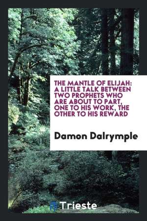 The Mantle of Elijah: A Little Talk Between Two Prophets Who Are about to Part, One to His Work, the Other to His Reward de Damon Dalrymple