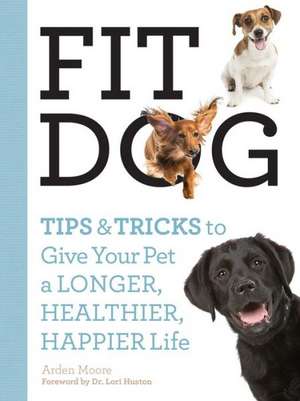 Fit Dog: Tips and Tricks to Give Your Pet a Longer, Healthier, Happier Life de Arden Moore