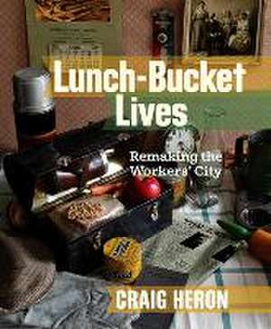 Lunch-Bucket Lives: Remaking the Workers' City de Craig Heron