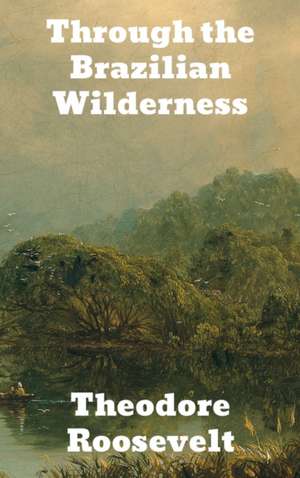 Through the Brazilian Wilderness de Theodore Roosevelt