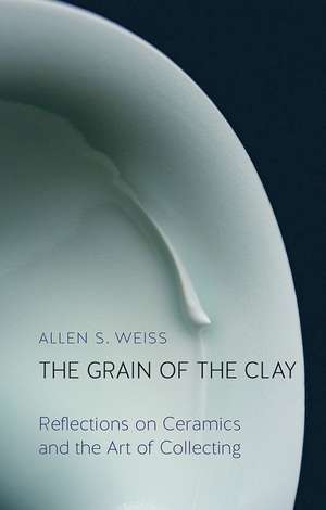 The Grain of the Clay: Reflections on Ceramics and the Art of Collecting de Allen S. Weiss