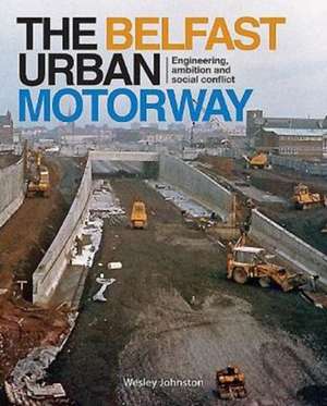 The Belfast Urban Motorway: Engineering, Ambition and Social Conflict de Wesley Johnston